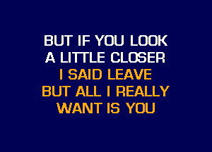 BUT IF YOU LOOK
A LI'ITLE CLOSER
I SAID LEAVE
BUT ALL I REALLY
WANT IS YOU

g