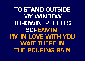 TU STAND OUTSIDE
MY WINDOW
THROWIN' PEBBLES
SCREAMIN'

I'M IN LOVE WITH YOU
WAIT THERE IN
THE PUURING RAIN