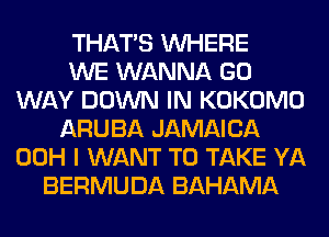THAT'S WHERE
WE WANNA GO
WAY DOWN IN KOKOMO
ARUBA JAMAICA
00H I WANT TO TAKE YA
BERMUDA BAHAMA