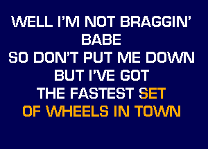 WELL I'M NOT BRAGGIN'
BABE
SO DON'T PUT ME DOWN
BUT I'VE GOT
THE FASTEST SET
OF WHEELS IN TOWN