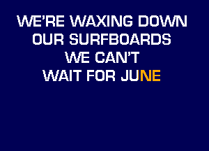 WERE WAXING DOWN
OUR SURFBOARDS
WE CAN'T
WAIT FOR JUNE