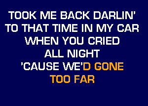 TOOK ME BACK DARLIN'
T0 THAT TIME IN MY CAR
WHEN YOU CRIED
ALL NIGHT
'CAUSE WE'D GONE
T00 FAR