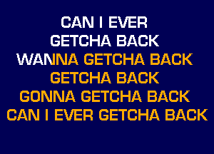 CAN I EVER
GETCHA BACK
WANNA GETCHA BACK
GETCHA BACK
GONNA GETCHA BACK
CAN I EVER GETCHA BACK