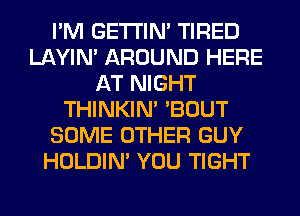 I'M GETI'IM TIRED
LAYIN' AROUND HERE
AT NIGHT
THINKIM 'BOUT
SOME OTHER GUY
HOLDIN' YOU TIGHT