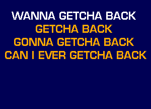 WANNA GETCHA BACK
GETCHA BACK
GONNA GETCHA BACK
CAN I EVER GETCHA BACK