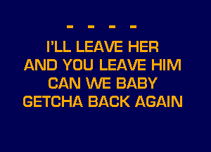 I'LL LEAVE HER
AND YOU LEAVE HIM
CAN WE BABY
GETCHA BACK AGAIN