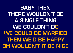 BABY THEN
THERE WOULDN'T BE
A SINGLE THING
WE COULDN'T DO
WE COULD BE MARRIED
THEN WE'D BE HAPPY
0H WOULDN'T IT BE NICE