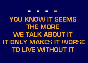 YOU KNOW IT SEEMS
THE MORE
WE TALK ABOUT IT
IT ONLY MAKES IT WORSE
TO LIVE WITHOUT IT