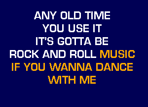 ANY OLD TIME
YOU USE IT
ITS GOTTA BE
ROCK AND ROLL MUSIC
IF YOU WANNA DANCE
WITH ME
