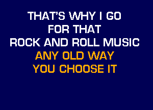THAT'S WHY I GO
FOR THAT
ROCK AND ROLL MUSIC

ANY OLD WAY
YOU CHOOSE IT