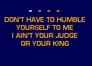 DON'T HAVE TO HUMBLE
YOURSELF TO ME
I AIN'T YOUR JUDGE
0R YOUR KING