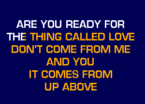 ARE YOU READY FOR
THE THING CALLED LOVE
DON'T COME FROM ME
AND YOU
IT COMES FROM
UP ABOVE