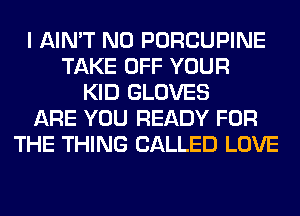 I AIN'T N0 PORCUPINE
TAKE OFF YOUR
KID GLOVES
ARE YOU READY FOR
THE THING CALLED LOVE