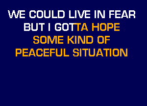 WE COULD LIVE IN FEAR
BUT I GOTTA HOPE
SOME KIND OF
PEACEFUL SITUATION