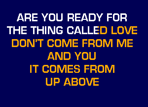ARE YOU READY FOR
THE THING CALLED LOVE
DON'T COME FROM ME
AND YOU
IT COMES FROM
UP ABOVE