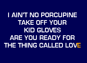 I AIN'T N0 PORCUPINE
TAKE OFF YOUR
KID GLOVES
ARE YOU READY FOR
THE THING CALLED LOVE