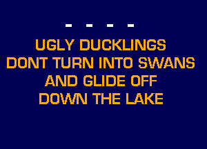 UGLY DUCKLINGS
DONT TURN INTO SWANS
AND GLIDE OFF
DOWN THE LAKE