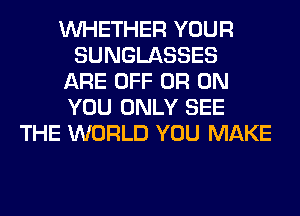 WHETHER YOUR
SUNGLASSES
ARE OFF 0R ON
YOU ONLY SEE
THE WORLD YOU MAKE