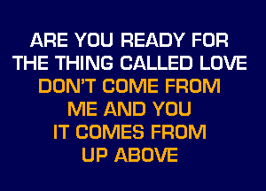 ARE YOU READY FOR
THE THING CALLED LOVE
DON'T COME FROM
ME AND YOU
IT COMES FROM
UP ABOVE