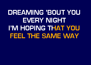 DREAMING 'BOUT YOU
EVERY NIGHT

I'M HOPING THAT YOU

FEEL THE SAME WAY