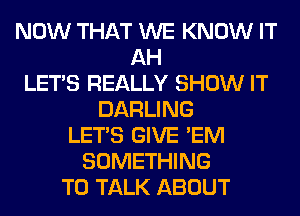 NOW THAT WE KNOW IT
AH
LET'S REALLY SHOW IT
DARLING
LET'S GIVE 'EM
SOMETHING
TO TALK ABOUT