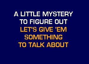A LITTLE MYSTERY
TO FIGURE OUT
LET'S GIVE 'EM

SOMETHING
TO TALK ABOUT

g