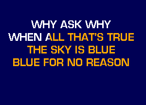 WHY ASK WHY
WHEN ALL THAT'S TRUE
THE SKY IS BLUE
BLUE FOR NO REASON