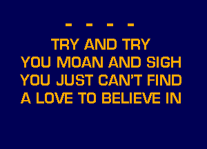 TRY AND TRY
YOU MOAN AND SIGH
YOU JUST CAN'T FIND
A LOVE TO BELIEVE IN