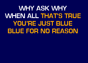 WHY ASK WHY
WHEN ALL THAT'S TRUE
YOU'RE JUST BLUE
BLUE FOR NO REASON