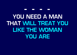 YOU NEED A MAN
THAT WILL TREAT YOU

LIKE THE WOMAN
YOU ARE