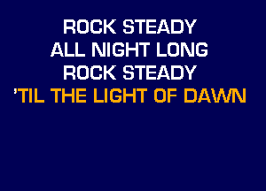 ROCK STEADY
ALL NIGHT LONG
ROCK STEADY
'TIL THE LIGHT 0F DAWN