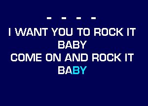 I WANT YOU TO ROCK IT
BABY

COME ON AND ROCK IT
BABY