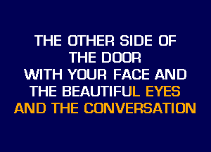 THE OTHER SIDE OF
THE DOOR
WITH YOUR FACE AND
THE BEAUTIFUL EYES
AND THE CONVERSATION