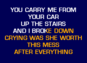 YOU CARRY ME FROM
YOUR CAR
UP THE STAIRS
AND I BROKE DOWN
DRYING WAS SHE WORTH
THIS MESS
AFTER EVERYTHING
