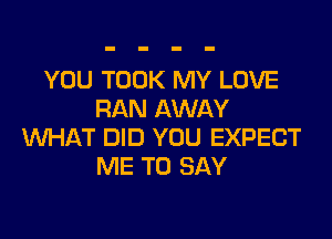 YOU TOOK MY LOVE
RAN AWAY
WHAT DID YOU EXPECT
ME TO SAY