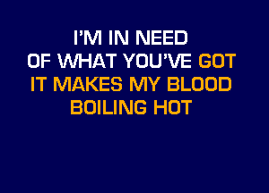 I'M IN NEED
OF WHAT YOU'VE GOT
IT MAKES MY BLOOD
BOILING HOT