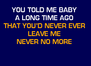 YOU TOLD ME BABY
A LONG TIME AGO
THAT YOU'D NEVER EVER
LEAVE ME
NEVER NO MORE