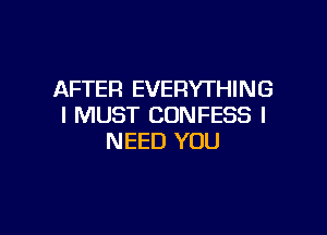 AFTER EVERYTHING
I MUST CONFESS I

NEED YOU
