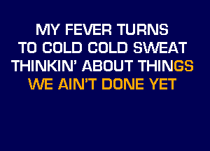 MY FEVER TURNS
TO COLD COLD SWEAT
THINKIM ABOUT THINGS
WE AIN'T DONE YET