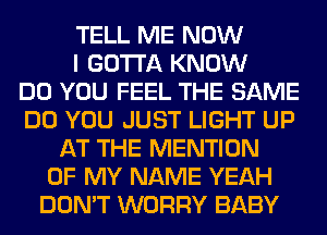 TELL ME NOW
I GOTTA KNOW
DO YOU FEEL THE SAME
DO YOU JUST LIGHT UP
AT THE MENTION
OF MY NAME YEAH
DON'T WORRY BABY