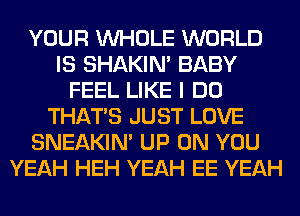 YOUR WHOLE WORLD
IS SHAKIN' BABY
FEEL LIKE I DO
THAT'S JUST LOVE
SNEAKIN' UP ON YOU
YEAH HEH YEAH EE YEAH