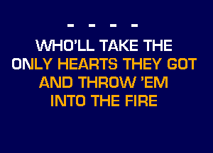 VVHO'LL TAKE THE
ONLY HEARTS THEY GOT
AND THROW 'EM
INTO THE FIRE