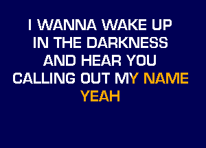 I WANNA WAKE UP
IN THE DARKNESS
AND HEAR YOU
CALLING OUT MY NAME
YEAH