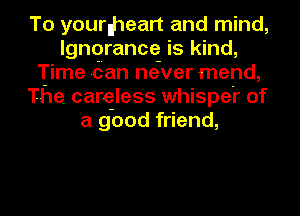 To yourlheart and mind,
Ignorance is kind,
Time dan neiver mend,
The. careless whispei' of
a good friend,