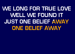 WE LONG FOR TRUE LOVE
WELL WE FOUND IT
JUST ONE BELIEF AWAY
ONE BELIEF AWAY