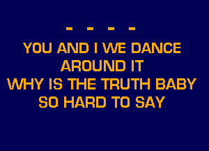 YOU AND I WE DANCE
AROUND IT
WHY IS THE TRUTH BABY
SO HARD TO SAY