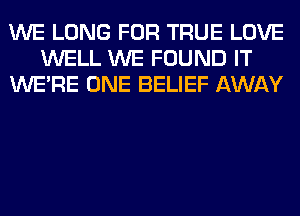 WE LONG FOR TRUE LOVE
WELL WE FOUND IT
WERE ONE BELIEF AWAY