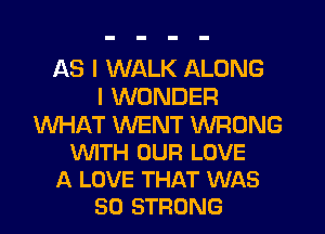 AS I WALK ALONG
I WONDER

WHIRT WENT WRONG
WTH OUR LOVE
A LOVE THAT WAS
50 STRONG