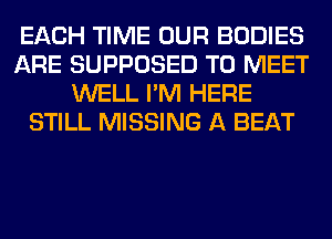 EACH TIME OUR BODIES
ARE SUPPOSED TO MEET
WELL I'M HERE
STILL MISSING A BEAT