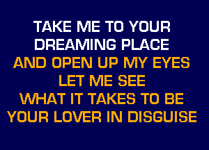TAKE ME TO YOUR
DREAMING PLACE
AND OPEN UP MY EYES
LET ME SEE
WHAT IT TAKES TO BE
YOUR LOVER IN DISGUISE